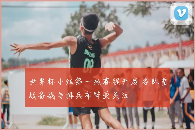 世界杯小组第一轮赛程开启 各队首战备战与排兵布阵受关注