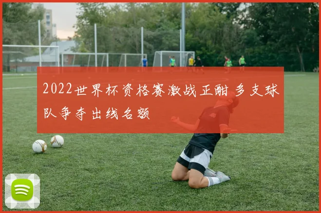 2022世界杯资格赛激战正酣 多支球队争夺出线名额