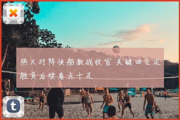 热火对阵快船激战收官 关键回合定胜负后续看点十足
