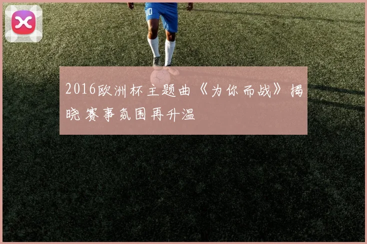 2016欧洲杯主题曲《为你而战》揭晓 赛事氛围再升温