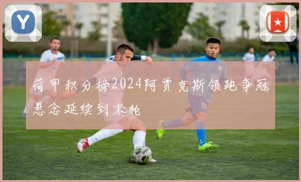 荷甲积分榜2024阿贾克斯领跑争冠悬念延续到末轮
