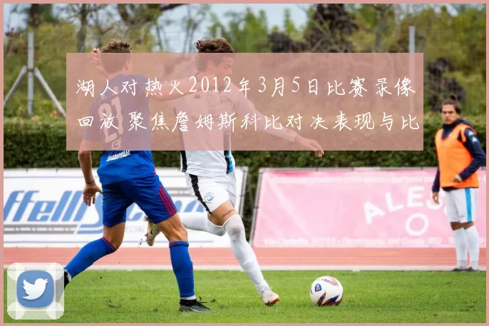 湖人对热火2012年3月5日比赛录像回放 聚焦詹姆斯科比对决表现与比赛结果