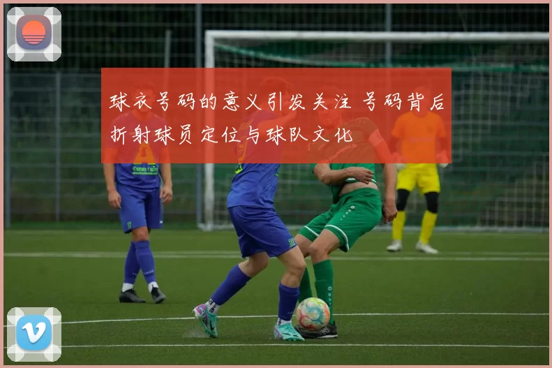 球衣号码的意义引发关注 号码背后折射球员定位与球队文化