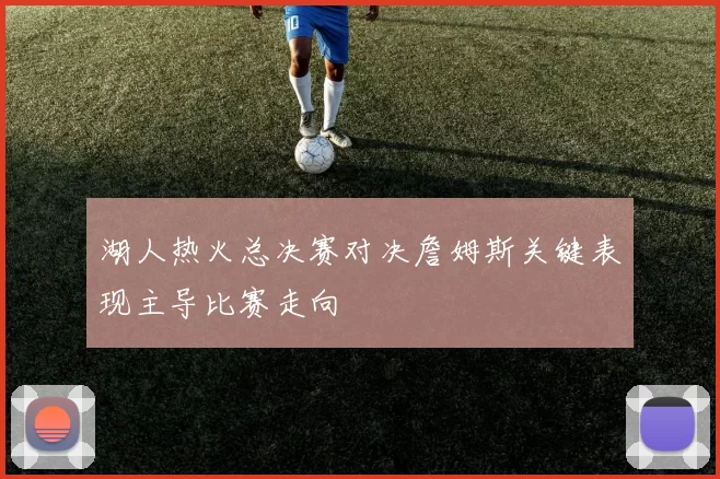 湖人热火总决赛对决詹姆斯关键表现主导比赛走向