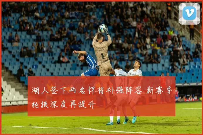 湖人签下两名悍将补强阵容 新赛季轮换深度再提升