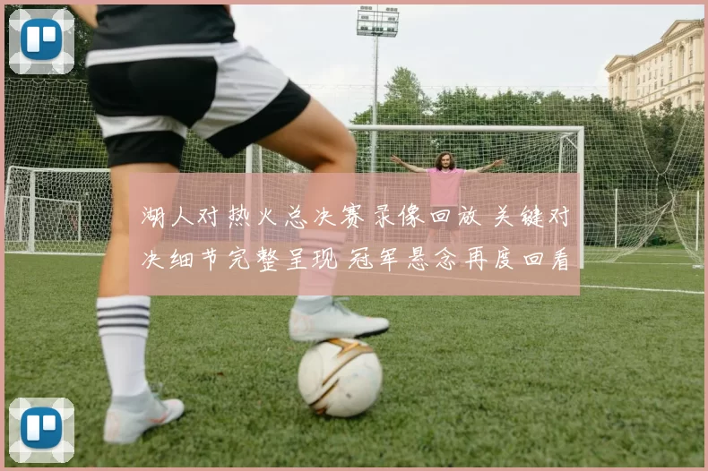 湖人对热火总决赛录像回放 关键对决细节完整呈现 冠军悬念再度回看