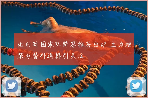 比利时国家队阵容推荐出炉 主力框架与替补选择引关注