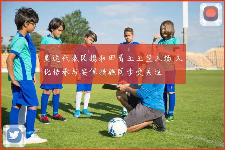 奥运代表团携和田青玉玉玺入场 文化传承与安保措施同步受关注