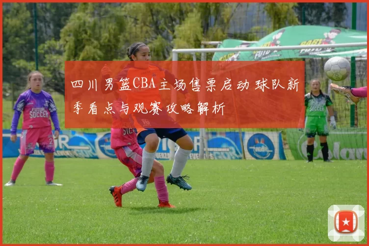 四川男篮CBA主场售票启动 球队新季看点与观赛攻略解析