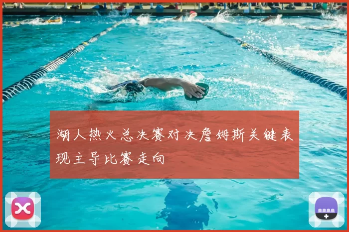 湖人热火总决赛对决詹姆斯关键表现主导比赛走向