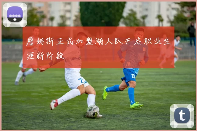 詹姆斯正式加盟湖人队开启职业生涯新阶段