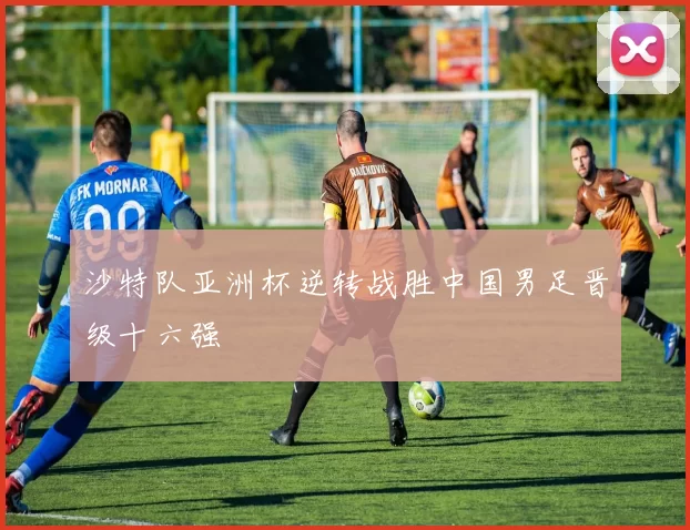 沙特队亚洲杯逆转战胜中国男足晋级十六强