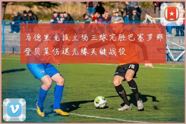 马德里竞技主场三球完胜巴塞罗那登贝莱伤退无缘关键战役
