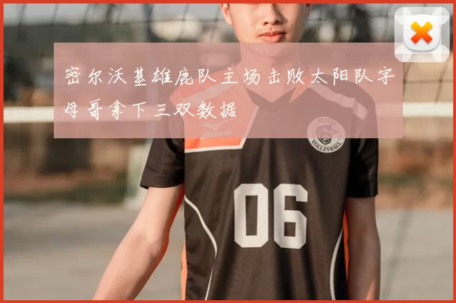 密尔沃基雄鹿队主场击败太阳队字母哥拿下三双数据