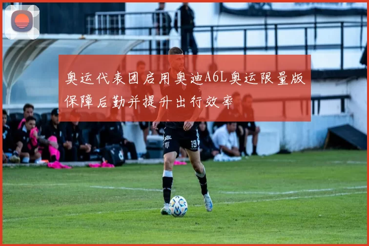 奥运代表团启用奥迪A6L奥运限量版保障后勤并提升出行效率