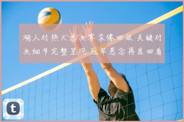 湖人对热火总决赛录像回放 关键对决细节完整呈现 冠军悬念再度回看