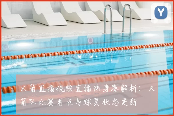 火箭直播视频直播热身赛解析：火箭队比赛看点与球员状态更新