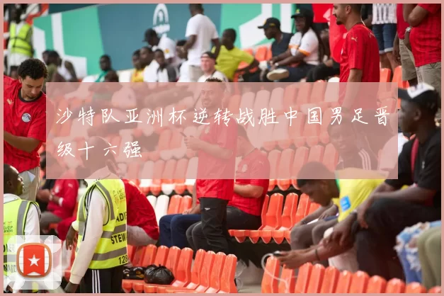 沙特队亚洲杯逆转战胜中国男足晋级十六强