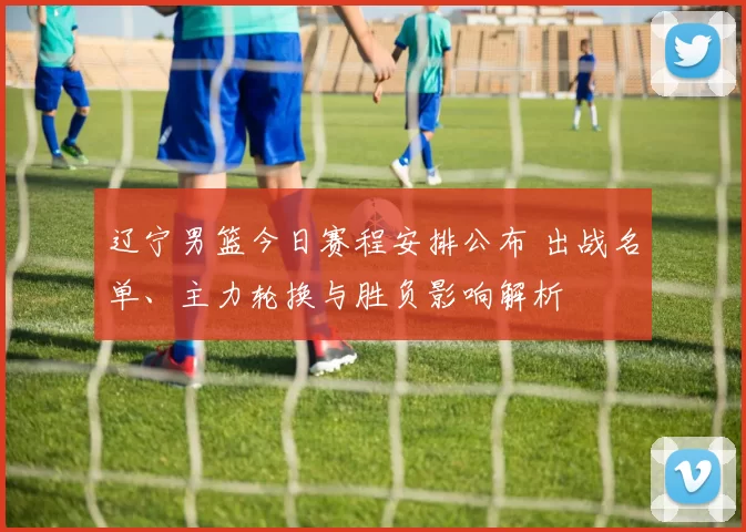 辽宁男篮今日赛程安排公布 出战名单、主力轮换与胜负影响解析